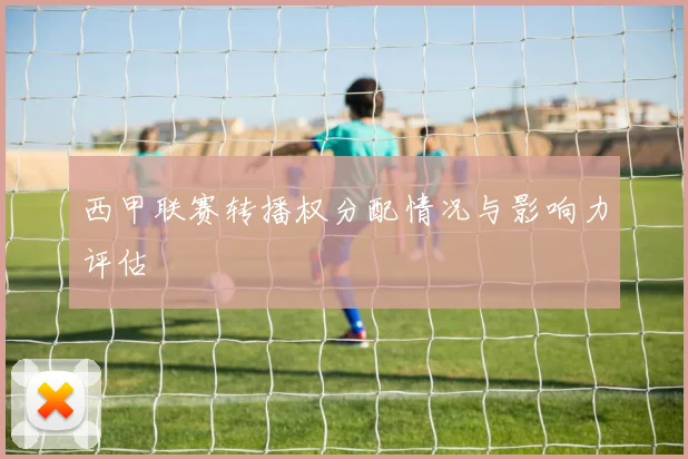 西甲联赛转播权分配情况与影响力评估