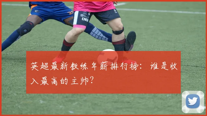 英超最新教练年薪排行榜：谁是收入最高的主帅？