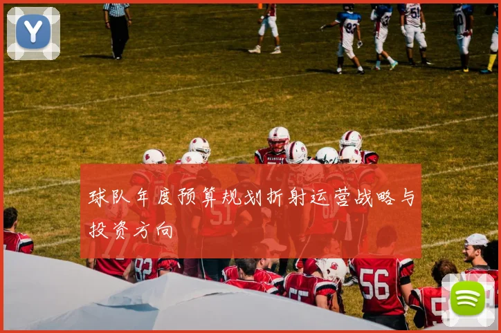 球队年度预算规划折射运营战略与投资方向